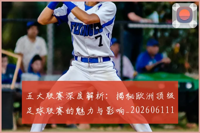 五大联赛深度解析：揭秘欧洲顶级足球联赛的魅力与影响_20260611141737