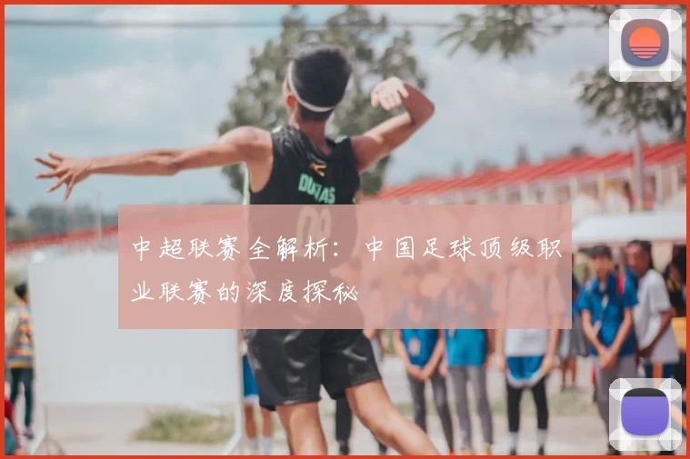 中超联赛全解析：中国足球顶级职业联赛的深度探秘