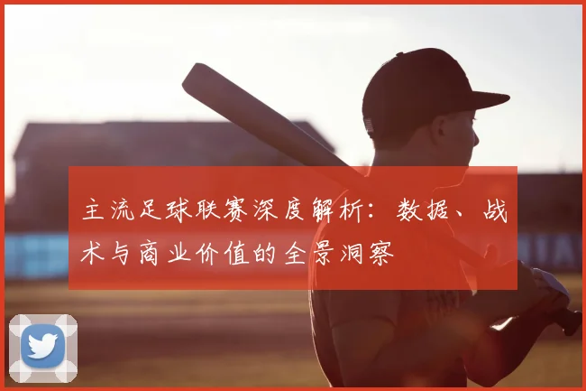主流足球联赛深度解析：数据、战术与商业价值的全景洞察