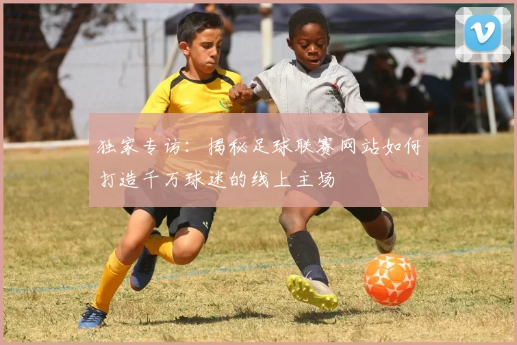 独家专访:揭秘足球联赛网站如何打造千万球迷的线上主场