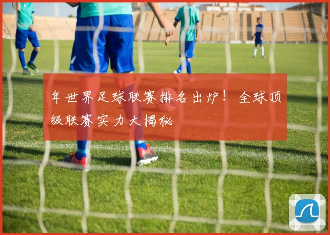 年世界足球联赛排名出炉！全球顶级联赛实力大揭秘