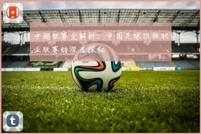 中超联赛全解析：中国足球顶级职业联赛的深度探秘