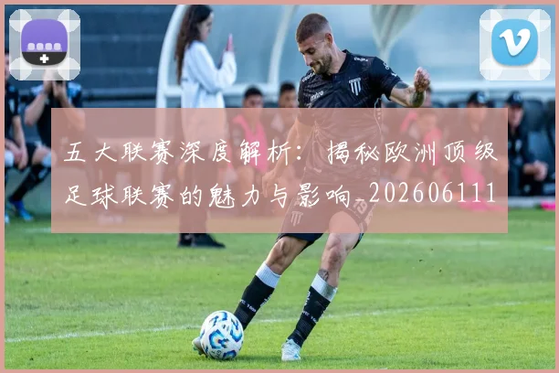 五大联赛深度解析：揭秘欧洲顶级足球联赛的魅力与影响_20260611141737