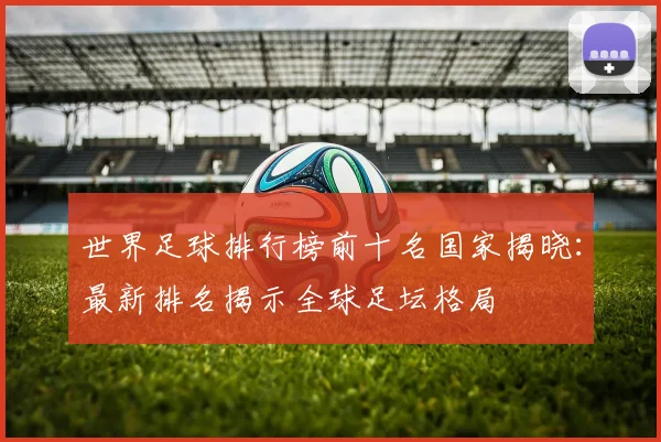 世界足球排行榜前十名国家揭晓:最新排名揭示全球足坛格局