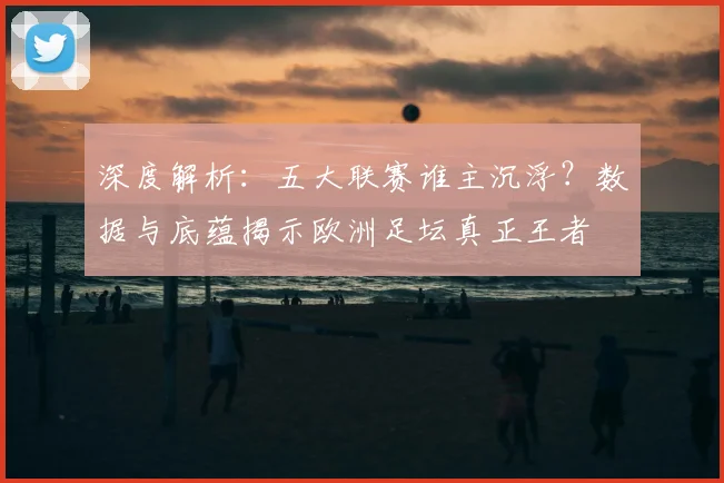 深度解析:五大联赛谁主沉浮?数据与底蕴揭示欧洲足坛真正王者