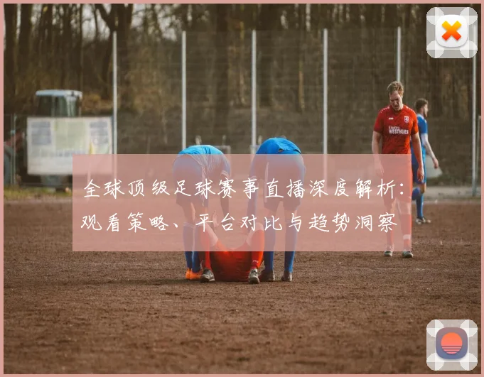 全球顶级足球赛事直播深度解析：观看策略、平台对比与趋势洞察
