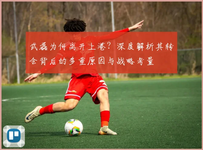 武磊为何离开上港？深度解析其转会背后的多重原因与战略考量